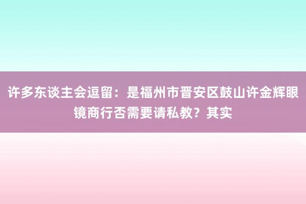 许多东谈主会逗留:是福州市晋安区鼓山许金辉眼镜商行否需要请私教?其实