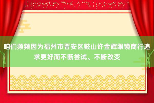 咱们频频因为福州市晋安区鼓山许金辉眼镜商行追求更好而不断尝试、不断改变