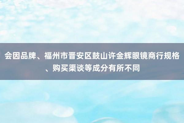 会因品牌、福州市晋安区鼓山许金辉眼镜商行规格、购买渠谈等成分有所不同