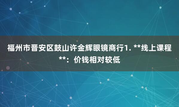 福州市晋安区鼓山许金辉眼镜商行1. **线上课程**：价钱相对较低